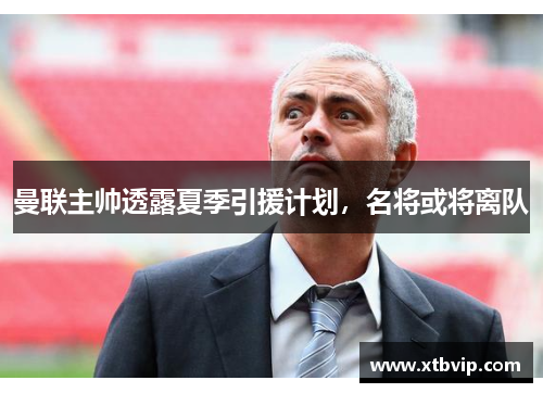 曼联主帅透露夏季引援计划，名将或将离队