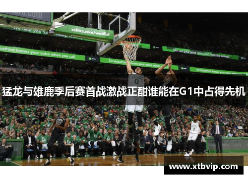猛龙与雄鹿季后赛首战激战正酣谁能在G1中占得先机